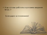 А вы готовы работать в условиях введения ФГОС ? Благодарю за понимание!