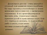 Дошкольное детство - очень важный и сложный этап развития личности ребенка. Его надо прожить в полной мере со всеми кризисами трех и семи лет, с проявлением негативизма. В это время формируется фантазия, речь, социальные навыки, принятие ролей и нравственных норм. Если этот период не скомкать, то и 