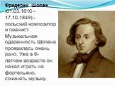 Фридерик Шопен (01.03.1810 - 17.10.1849) - польский композитор и пианист. Музыкальная одаренность Шопена проявилась очень рано. Уже в 6-летнем возрасте он начал играть на фортепьяно, сочинять музыку.