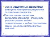 Оценка предметных результатов – это оценка планируемых результатов по отдельным предметам. Объектом оценки предметных результатов становится способность учащихся решать учебно-познавательные и учебно-практические задачи на основе метапредметных действий.