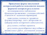 Привычная форма письменной контрольной работы дополняется новыми формами контроля результатов: - целенаправленное наблюдение (фиксация проявляемых ученикам действий и качеств по заданным параметрам), - самооценка ученика по принятым формам (например, лист с вопросами по саморефлексии конкретной деят