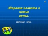 Здоровая планета в наших руках. Деловая игра.