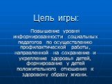 Цель игры: Повышение уровня информированности социальных педагогов по осуществлению профилактической работы, направленной на сохранение и укрепление здоровья детей, формирование у детей положительного отношения к здоровому образу жизни.