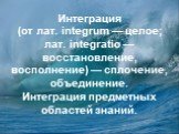 Интеграция (от лат. integrum — целое; лат. integratio — восстановление, восполнение) — сплочение, объединение. Интеграция предметных областей знаний.