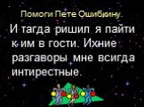 Помоги Пете Ошибкину. И тагда ришил я пайти к им в гости. Ихние разгаворы мне всигда интирестные.