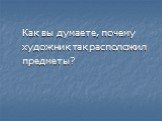 Как вы думаете, почему художник так расположил предметы?