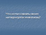 Что хотел сказать своим натюрмортом живописец?