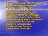 Яркие полотна И.И.Машкова, сверкающие чистыми, звонкими красками, прославляют земное изобилие и плодородие, мощную красоту природы, богатство мира, предметов, которые окружают человека и украшают его жизнь. Полотна живописца пробуждают бодрое, радостное чувство.