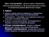 . Цель исследования: изучить этапы становления классической механики, а так же выяснить роль ученых в становлении данной физической теории. Задачи: оценить вклад ученых в развитие и становлении физической теории: классической механики; Познакомится с методами рассуждений ученых, их подходом к познан