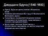 Джордано Бруно (1548-1600). Идеи Д. Бруно на целое столетие обогнали его время. Наиболее значительным был труд «О бесконечности Вселенной и мирах» Учение Бруно опровергало Священное писание опирающееся на примитивное представление о плоской и неподвижной Земли. Бруно создал свое еще более смелое и п