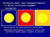 Интересен факт: цвет предмета зависит от фона, на котором предмет находится. Желтый кружок на синем, красном и желтом фоне. Наблюдаем закономерность контраста яркости: цвет светлеет на темном фоне, и темнеет на светлом.