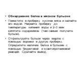 Обнаружение белка в мясном бульоне Поместите в пробирку кусочек мяса и залейте его водой. Нагрейте пробирку до температуры кипения воды и 2–3 мин кипятите содержимое (тем самым получите бульон). Отфильтруйте бульон через марлю с помощью воронки в другую пробирку. Определите наличие белка в бульоне с