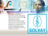 Химическая компания «Solvay». Solvay S.A. (Сольвей С. А. — бельгийская химическая компания, одна из крупнейших в Европе и мире. Штаб-квартира расположена в Брюсселе. В 1861 году Эрнест Сольве запатентовал способ промышленного производства пищевой соды. Затем, в 1863 году он же, основал собственное п
