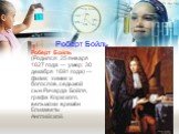 Роберт Бойль. Роберт Бойль (Родился: 25 января 1627 года — умер: 30 декабря 1691 года) — физик, химик и богослов, седьмой сын Ричарда Бойля, графа Коркского, вельможи времён Елизаветы Английской.