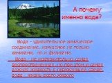 А почему именно вода? Вода - удивительное химическое соединение, изучаемое не только химиками, но и физиками. Вода - не исключительно самая распространенная, но при этом и самая важная жидкость в окружающей среде, вода - жизнь всего живого