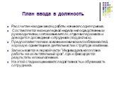 План ввода в должность. Рассчитан на один месяц работы начиная со дня приема. Составляется в конце первой недели непосредственным руководителем, согласовывается с отделом персонала и доводится до сведения сотрудника (под роспись). Предполагает полное освоение новичком его обязанностей, хорошую ориен