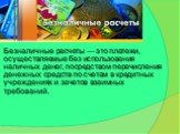 Безналичные расчеты — это платежи, осуществляемые без использования наличных денег, посредством перечисления денежных средств по счетам в кредитных учреждениях и зачетов взаимных требований.