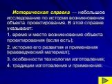 Историческая справка — небольшое исследование по истории возникновения объекта проектирования. В этой справке указывают: время и место возникновения объекта проектирования (если есть); историю его развития и применения (краеведческий материал); особенности технологии изготовления; традиции изготовле