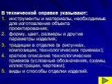 В технической справке указывают: инструменты и материалы, необходимые для изготовления объекта проектирования; форму, цвет, размеры и другие параметры изделия; традиции в отделке (в рисунках, композиции, технологических приемах); краткое описание технологических приемов (условные обозначения, схемы,