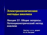 Электрохимические методы анализа Лекция 27. Общие вопросы. Потенциометрический метод анализа. Лектор к.х.н., доцент Ю.Ю.Петрова