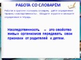 Работа со словарём. Работая в группе и пользуясь словарём, дайте определение термину «наследственность». Обсудите в группе и запишите определение в тетрадь. Наследственность – это свойство живых организмов передавать свои признаки от родителей к детям.