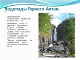 Водопады Горного Алтая. Подавляющее большинство водопадов расположены на небольших реках в пределах Катунского, Северо- и Южно-Чуйского хребтов, в долине реки Чулышман. Крупнейшим из алтайских водопадов является водопад Текелю, находящийся на одноименной реке, — его высота составляет 60 м.