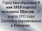 Город был образован 9 мая 1918 года под названием Щеглов . 27 марта 1932 года Щегловск переименован в Кемерово.