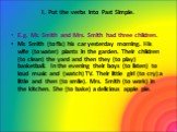 I. Put the verbs into Past Simple. E.g. Mr. Smith and Mrs. Smith had three children. Mr. Smith (to fix) his car yesterday morning. His wife (to water) plants in the garden. Their children (to clean) the yard and then they (to play) basketball. In the evening their boys (to listen) to loud music and 