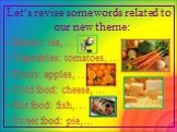 Let’s revise some words related to our new theme: Drinks: tea, … Vegetables: tomatoes, … Fruits: apples, … Cold food: cheese, … Hot food: fish,… Sweet food: pie,…