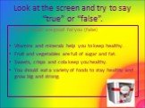 Look at the screen and try to say “true” or “false”. E.g. All foods are good for you (false) Vitamins and minerals help you to keep healthy. Fruit and vegetables are full of sugar and fat. Sweets, crisps and cola keep you healthy. You should eat a variety of foods to stay healthy and grow big and st