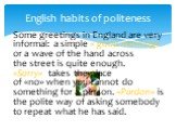English habits of politeness. Some greetings in England are very informal: a simple « good morning» or a wave of the hand across the street is quite enough. «Sorry» takes the place of «no» when you cannot do something for a person. «Pardon» is the polite way of asking somebody to repeat what he has 