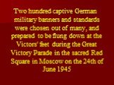 Two hundred captive German military banners and standards were chosen out of many, and prepared to be flung down at the Victors' feet during the Great Victory Parade in the sacred Red Square in Moscow on the 24th of June 1945