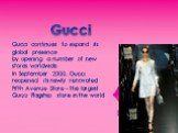 Gucci. Gucci continues to expand its global presence by opening a number of new stores worldwide. In September 2000, Gucci reopened its newly renovated Fifth Avenue Store - the largest Gucci Flagship store in the world.