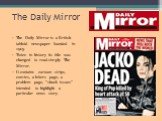 The Daily Mirror. The Daily Mirror is a British tabloid newspaper founded in 1903. Twice in history its title was changed to read simply The Mirror. It contains cartoon strips, comics, a letters page, a problem page, “shock issues” intended to highlight a particular news story.