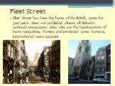 Fleet Street. Fleet Street has been the home of the British press for 300 years. Here are published almost all Britain’s national newspapers. Here also are the headquarters of many magazines, foreign and provincial press bureaus, international news agencies