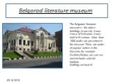 Belgorod literature museum. The Belgorod literature museum is the oldest buildings in our city. It was House of Selivanov. It was built in18 centure. More than 1000 works are presented in the museum. There are works of popular writers in the Museum, for example Pushkin,Chehov, we can see ancient boo