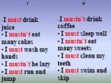 I I must drink juice I mustn`t eat many cakes I must wash my hands I mustn`t be lazy I must run and jump. II. I mustn`t drink coffee I must sleep well I mustn`t eat many sweets I must clean my teeth I must swim and skip