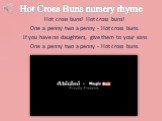 Hot Cross Buns nursery rhyme. Hot cross buns! Hot cross buns! One a penny two a penny - Hot cross buns. If you have no daughters, give them to your sons One a penny two a penny - Hot cross buns.
