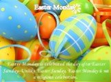 Easter Monday. Easter Monday is celebrated the day after Easter Sunday. Unlike Easter Sunday, Easter Monday is not a religious celebration.