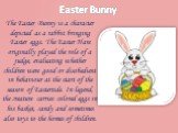 Easter Bunny. The Easter Bunny is a character depicted as a rabbit bringing Easter eggs. The Easter Hare originally played the role of a judge, evaluating whether children were good or disobedient in behaviour at the start of the season of Eastertide. In legend, the creature carries colored eggs in 