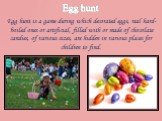 Egg hunt. Egg hunt is a game during which decorated eggs, real hard-boiled ones or artificial, filled with or made of chocolate candies, of various sizes, are hidden in various places for children to find.