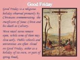 Good Friday. Good Friday is a religious holiday observed primarily by Christians commemorating the crucifixion of Jesus Christ and his death at Calvary. Most retail stores remain open, while some of them may close early. Public schools and universities are often closed on Good Friday, either as a ho