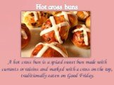 Hot cross buns. A hot cross bun is a spiced sweet bun made with currants or raisins and marked with a cross on the top, traditionally eaten on Good Friday.