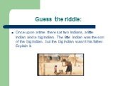 Guess the riddle: Once upon a time there sat two Indians, a little Indian and a big Indian. The little Indian was the son of the big Indian, but the big Indian wasn’t his father. Explain it.