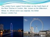 The London Eye is a giant Ferris wheel on the South Bank of the River Thames in London. Also known as the Millennium Wheel, its official name was originally the British Airways London Eye.