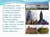 The architecture of the United Kingdom consists of an eclectic combination of architectural styles, ranging from those that predate the creation of the United Kingdom. A listed building is a building or other structure decreed as being of special architectural, historical or cultural significance.