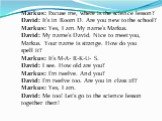 Markus: Excuse me, where is the science lesson? David: It’s in Room D. Are you new to the school? Markus: Yes, I am. My name’s Markus. David: My name’s David. Nice to meet you, Markus. Your name is strange. How do you spell it? Markus: It’s M-A- R-K-U- S. David: I see. How old are you? Markus: I’m t