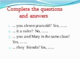 Complete the questions and answers. … you eleven years old? Yes, … … … it a ruler? No, … … … you and Mary in the same class? Yes, … … 4. … they friends? Yes, … …