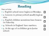 Reading. True or False 1. English school never begins on Mondays. 2. Lessons in primary school usually begin at nine. 3. English children sometimes have lessons on Saturday. 4. Schools in England have numbers. 5. At the age of 10 children go to Junior school. T F