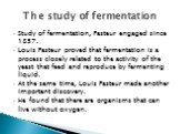 Study of fermentation, Pasteur engaged since 1857. Louis Pasteur proved that fermentation is a process closely related to the activity of the yeast that feed and reproduce by fermenting liquid. At the same time, Louis Pasteur made ​​another important discovery. He found that there are organisms that